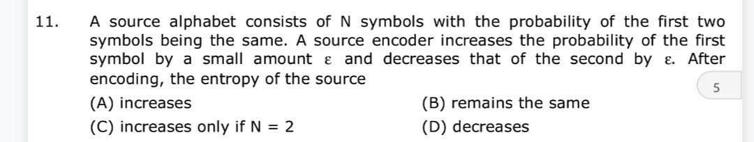 11.
A source alphabet consists of N symbols with the probability of the first two
symbols being the same. A source encoder increases the probability of the first
symbol by a small amount & and decreases that of the second by ε. After
encoding, the entropy of the source
5
(A) increases
(C) increases only if N = 2
(B) remains the same
(D) decreases