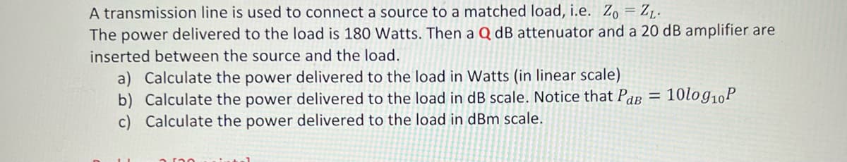 A transmission line is used to connect a source to a matched load, i.e. Zo = ZL.
The power delivered to the load is 180 Watts. Then a Q dB attenuator and a 20 dB amplifier are
inserted between the source and the load.
a) Calculate the power delivered to the load in Watts (in linear scale)
b) Calculate the power delivered to the load in dB scale. Notice that Par = 10log10P
c) Calculate the power delivered to the load in dBm scale.