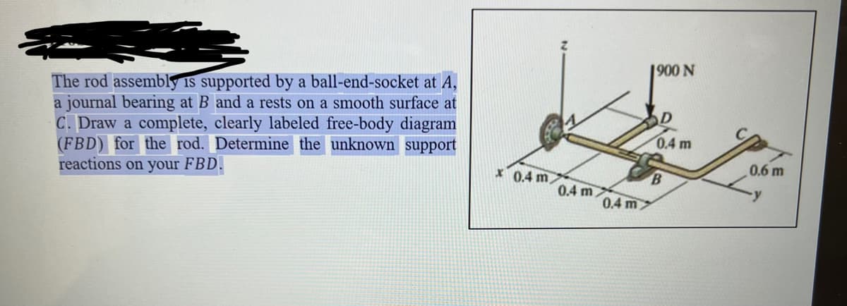 The rod assembly is supported by a ball-end-socket at A,
a journal bearing at B and a rests on a smooth surface at
C. Draw a complete, clearly labeled free-body diagram
(FBD) for the rod. Determine the unknown support
reactions on your FBD.
x0.4 m,
0.4 m
0.4 m
1900 N
D
0.4 m
B
0.6 m