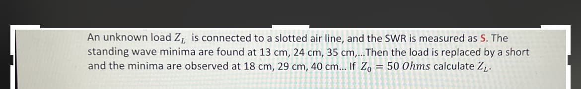 An unknown load Z₁ is connected to a slotted air line, and the SWR is measured as S. The
standing wave minima are found at 13 cm, 24 cm, 35 cm,...Then the load is replaced by a short
and the minima are observed at 18 cm, 29 cm, 40 cm... If Zo = 50 Ohms calculate Z₁.