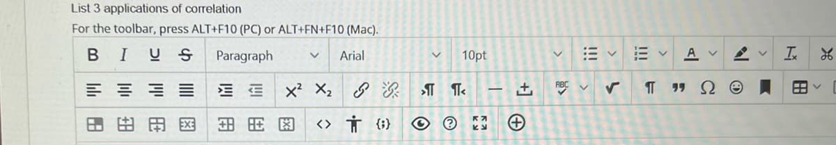 List 3 applications of correlation
For the toolbar, press ALT+F10 (PC) or ALT+FN+F10 (Mac).
BIUS Paragraph V Arial
≡≡≡≡ EE
X² X₂
国民图 <> तं {6}
HJ
H+
V 10pt
>¶¶<
+
(+
田く
ABC ✔
L
|||
V AV A
¶ ΠΩΘ
Ix
26
FAY