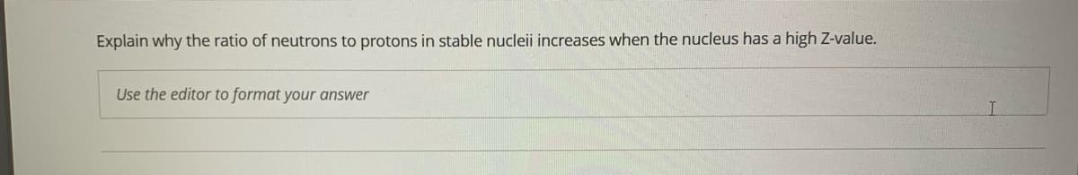 Explain why the ratio of neutrons to protons in stable nucleii increases when the nucleus has a high Z-value.
Use the editor to format your answer
