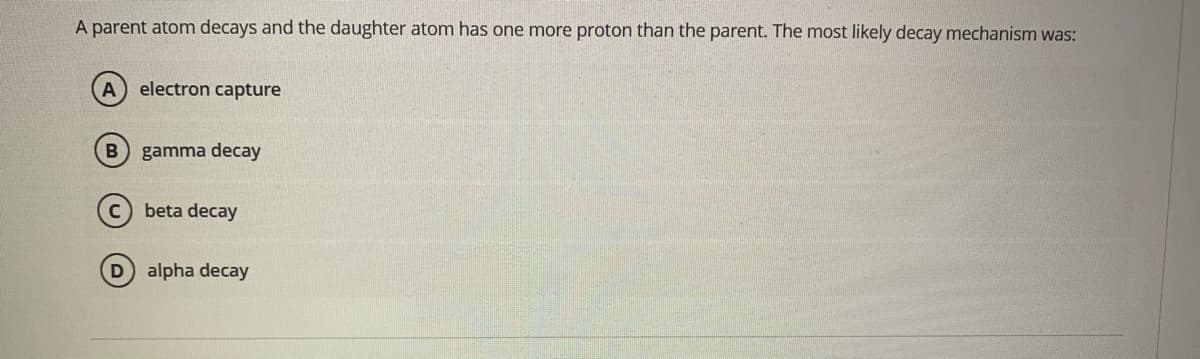 A parent atom decays and the daughter atom has one more proton than the parent. The most likely decay mechanism was:
electron capture
B gamma decay
beta decay
alpha decay
