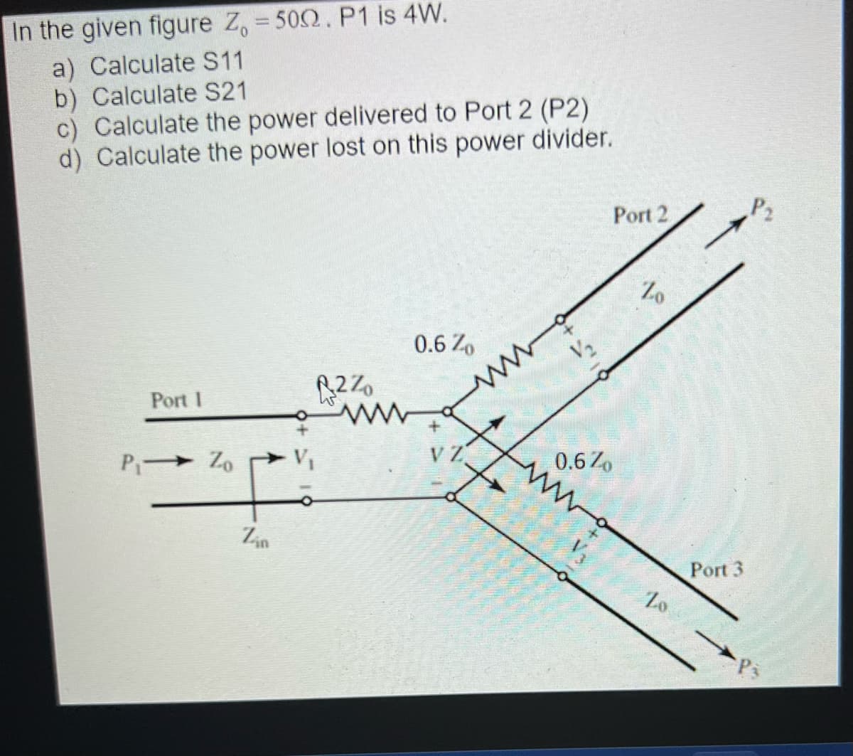 In the given figure Z, = 500. P1 is 4W.
a) Calculate S11
b) Calculate S21
c) Calculate the power delivered to Port 2 (P2)
d) Calculate the power lost on this power divider.
Port 1
P₁⇒ Zo
Zin
B2%
www
0.6 Zo
VZ
www
V₂
0.6 Zo
V3
Port 2
Zo
Zo
Port 3
P₂
P3