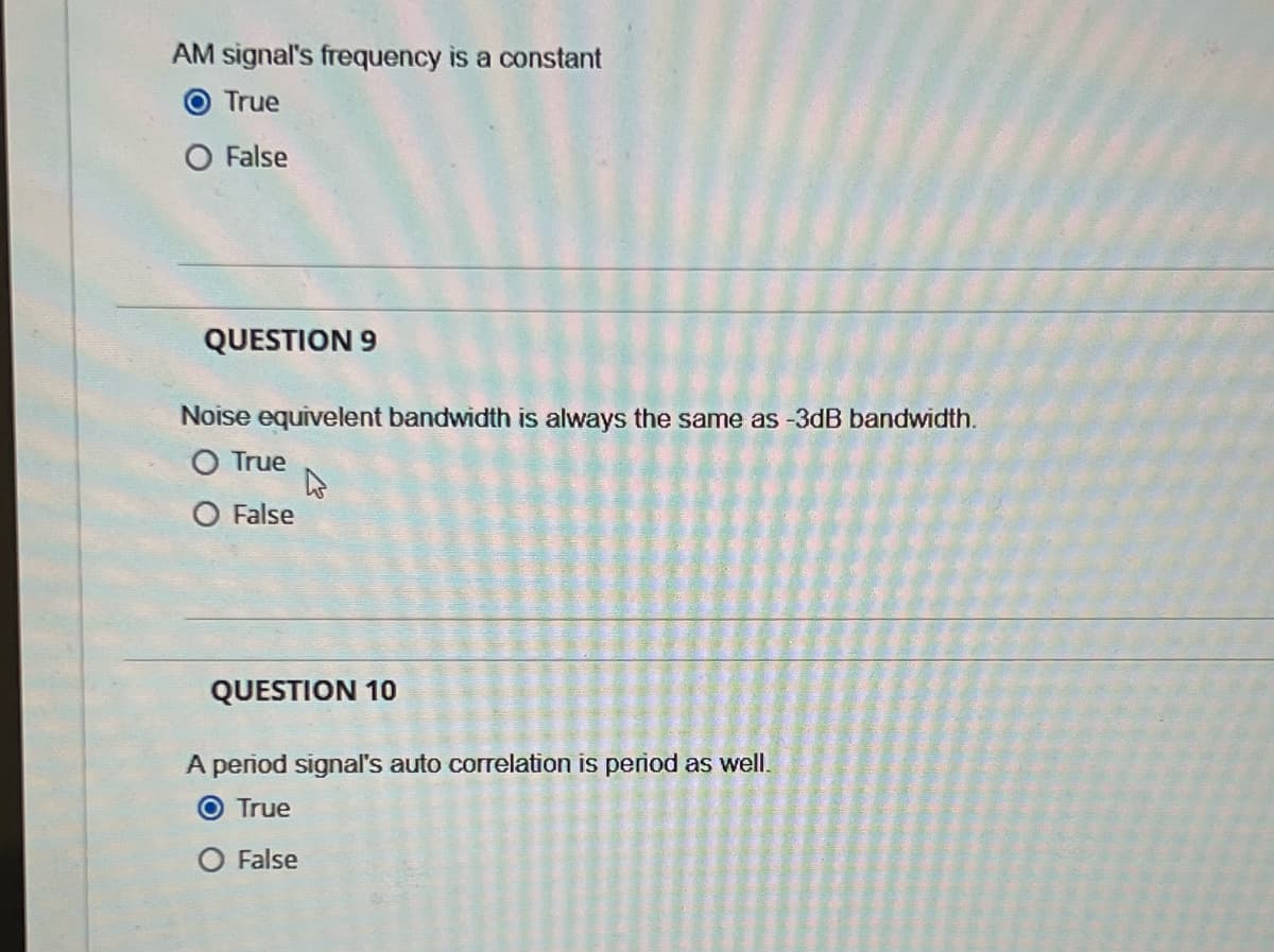 AM signal's frequency is a constant
True
O False
QUESTION 9
Noise equivelent bandwidth is always the same as -3dB bandwidth.
True
False
QUESTION 10
A period signal's auto correlation is period as well.
O True
False