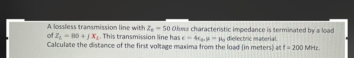 A lossless transmission line with Zo = 50 Ohms characteristic impedance is terminated by a load
of Z₁ = 80+j XL. This transmission line has € = 4€0, H = Ho dielectric material.
Calculate the distance of the first voltage maxima from the load (in meters) at f = 200 MHz.