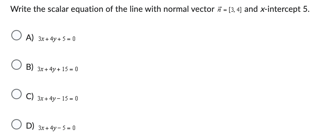 Write the scalar equation of the line with normal vector = [3, 4] and x-intercept 5.
OA) 3x+4y+5=0
B) 3x+4y+15= 0
C) 3x+4y - 15 = 0
OD) 3x+4y- 5 = 0