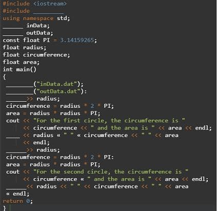 #include <iostream>
#include
using namespace std;
inData;
outData;
const float PI = 3.14159265;
float radius;
float circumference;
float area;
int main()
("inData.dat");
("outData.dat"):
radius;
circumference = radius * 2
radius * radius PI;
* PI;
area =
cout « "For the first circle, the circumference is "
< s "
« circumference <« " and the area is
<« area <« endl;
<« radius « " " « circumference << " " « area
<« endl;
>> radius;
circumference = radius 2
area = radius * radius
cout <« "For the second circle, the circumference is "
<« circumference « " and the area is " << area << endl;
« radius << " " « circumference << " "
PI:
<« area
« endl;
return 0;
