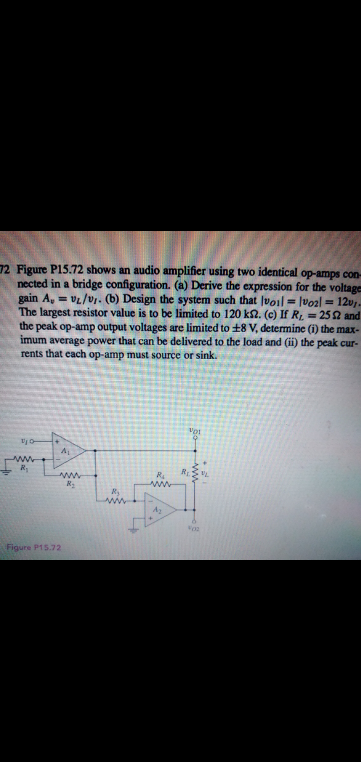 12 Figure P15.72 shows an audio amplifier using two identical op-amps con-
nected in a bridge configuration. (a) Derive the expression for the voltage
gain A, = vL/vr. (b) Design the system such that |voil= lvo2l = 12v-
The largest resistor value is to be limited to 120 k2. (c) If RL = 252 and
the peak op-amp output voltages are limited to +8 V, determine (i) the max-
imum average power that can be delivered to the load and (ii) the peak cur-
rents that each op-amp must source or sink.
A1
R
RL
R4
R2
R3
A2
Figure P15.72
