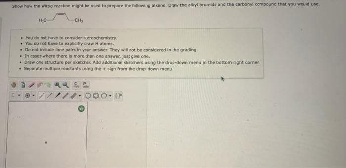 Show how the Wittig reaction might be used to prepare the following alkene. Draw the alkyl bromide and the carbonyl compound that you would use.
H3C
CH,
• You do not have to consider stereochemistry.
• You do not have to explicitly draw H atoms.
• Do not include lone pairs in your answer. They will not be considered in the grading.
• In cases where there is more than one answer, just give one.
• Draw one structure per sketcher. Add additional sketchers using the drop-down menu in the bottom right corner.
• Separate multiple reactants using the + sign from the drop-down menu.
