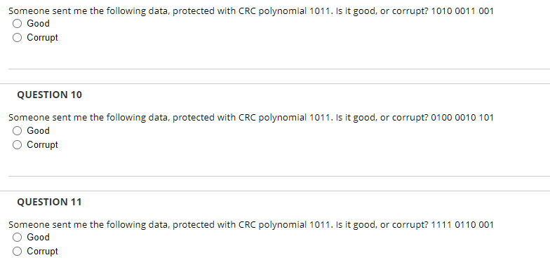 Someone sent me the following data, protected with CRC polynomial 1011. Is it good, or corrupt? 1010 0011 001
Good
Corrupt
QUESTION 10
Someone sent me the following data, protected with CRC polynomial 1011. Is it good, or corrupt? 0100 0010 101
Good
Corrupt
QUESTION 11
Someone sent me the following data, protected with CRC polynomial 1011. Is it good, or corrupt? 1111 0110 001
Good
Corrupt