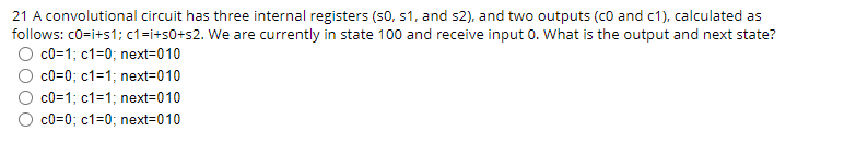 21 A convolutional circuit has three internal registers (S0, S1, and s2), and two outputs (c0 and c1), calculated as
follows: c0=i+s1; c1=i+50+s2. We are currently in state 100 and receive input 0. What is the output and next state?
c0=1; c1=0; next=010
c0=0; c1=1; next=010
c0=1; c1=1; next=010
c0=0; c1=0; next-010