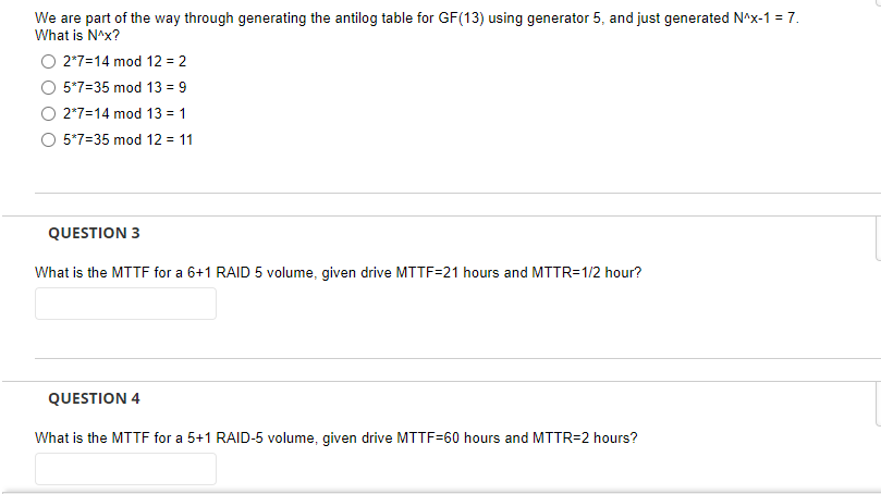 We are part of the way through generating the antilog table for GF(13) using generator 5, and just generated N^x-1 = 7.
What is N^x?
2*7=14 mod 12 = 2
5*7-35 mod 13 = 9
2*7-14 mod 13 = 1
5*7-35 mod 12 = 11
QUESTION 3
What is the MTTF for a 6+1 RAID 5 volume, given drive MTTF=21 hours and MTTR=1/2 hour?
QUESTION 4
What is the MTTF for a 5+1 RAID-5 volume, given drive MTTF-60 hours and MTTR=2 hours?