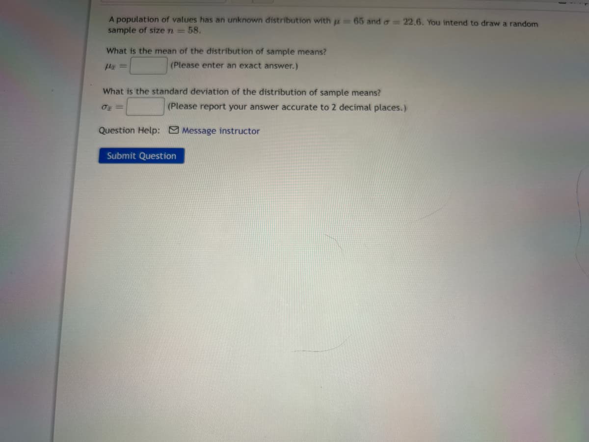 A population of values has an unknown distribution with = 65 and = 22.6. You intend to draw a random
sample of size n = 58.
What is the mean of the distribution of sample means?
flx =
(Please enter an exact answer.)
What is the standard deviation of the distribution of sample means?
σ=
(Please report your answer accurate to 2 decimal places.)
Question Help: Message instructor
Submit Question