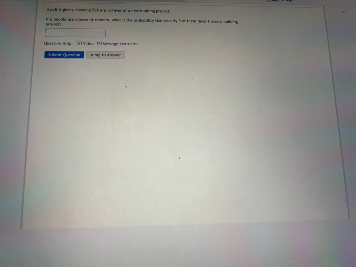 A poll is given, showing 55% are in favor of a new building project.
If 6 people are chosen at random, what is the probability that exactly 5 of them favor the new building
project?
Question Help: Video Message instructor
Submit Question Jump to Answer