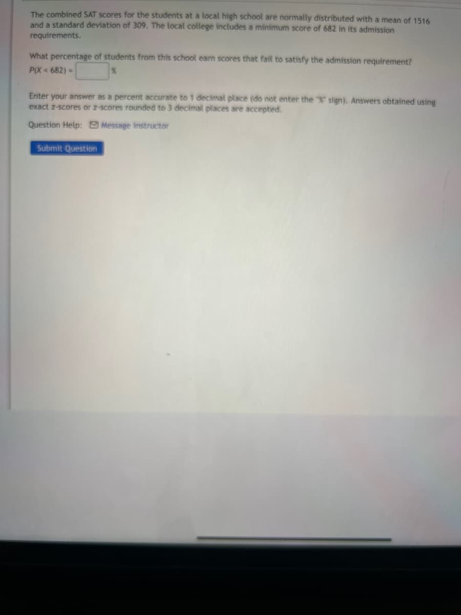 The combined SAT scores for the students at a local high school are normally distributed with a mean of 1516
and a standard deviation of 309. The local college includes a minimum score of 682 in its admission
requirements.
What percentage of students from this school earn scores that fail to satisfy the admission requirement?
P(X < 682) =
Enter your answer as a percent accurate to 1 decimal place (do not enter the "%" sign). Answers obtained using
exact z-scores or z-scores rounded to 3 decimal places are accepted.
Question Help: Message instructor
Submit Question