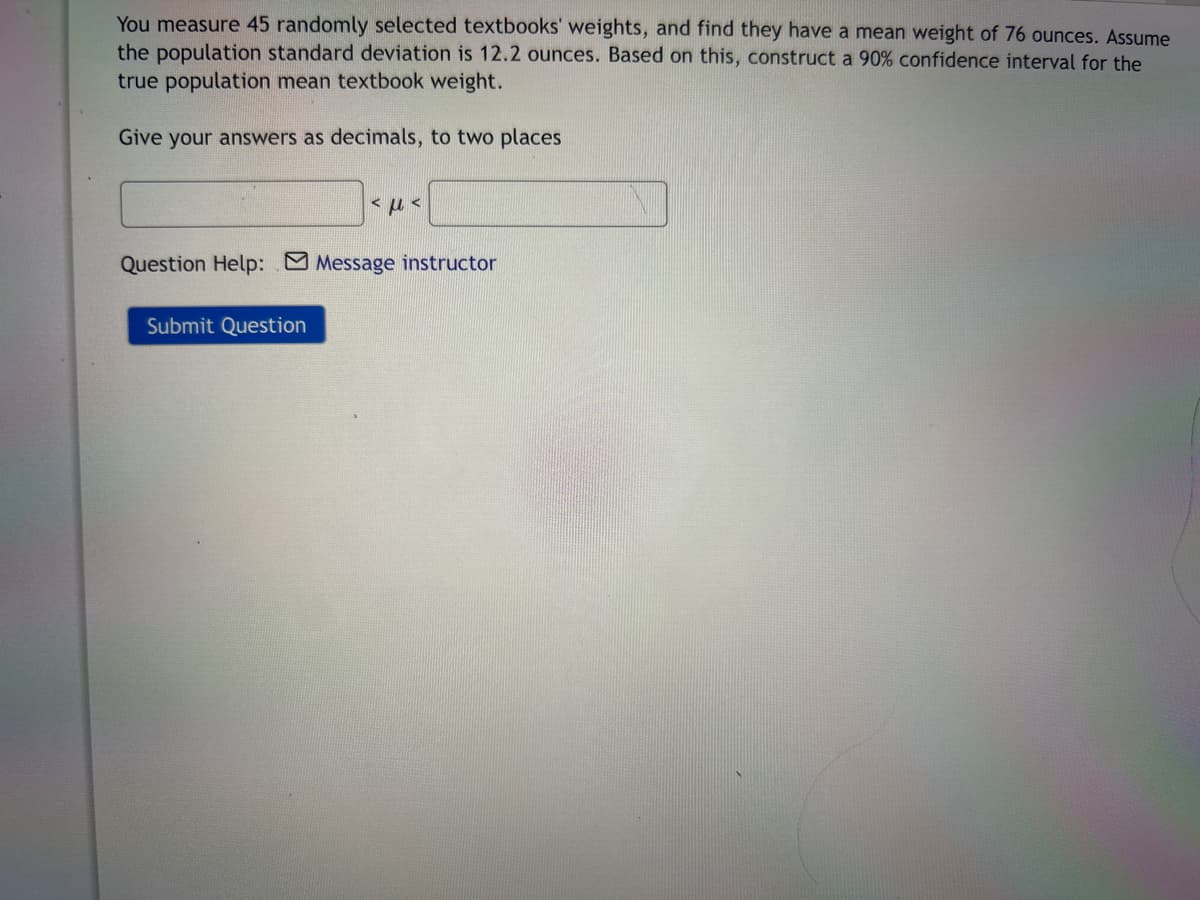 You measure 45 randomly selected textbooks' weights, and find they have a mean weight of 76 ounces. Assume
the population standard deviation is 12.2 ounces. Based on this, construct a 90% confidence interval for the
true population mean textbook weight.
Give your answers as decimals, to two places
<ft<
Question Help: Message instructor
Submit Question