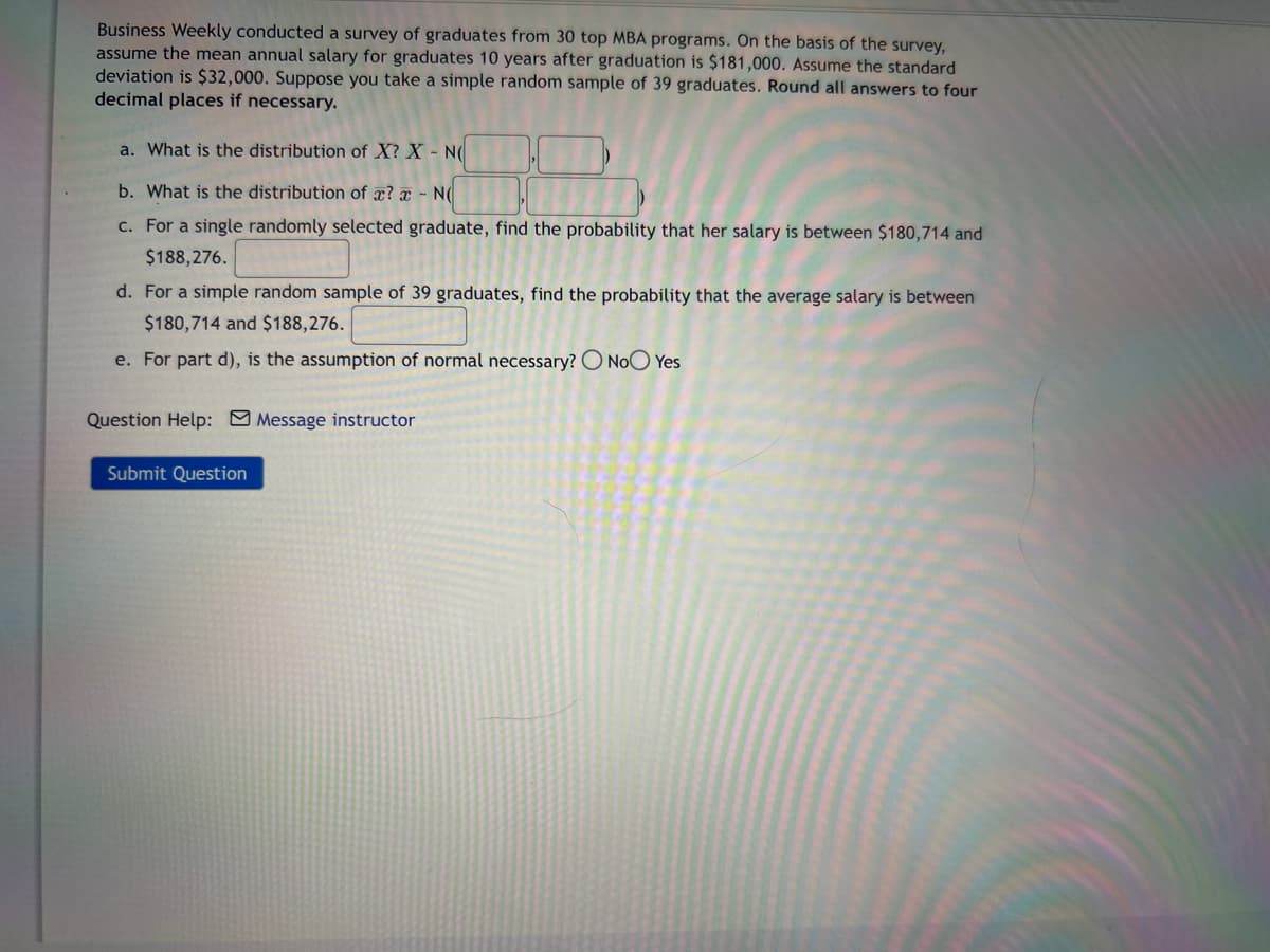 Business Weekly conducted a survey of graduates from 30 top MBA programs. On the basis of the survey,
assume the mean annual salary for graduates 10 years after graduation is $181,000. Assume the standard
deviation is $32,000. Suppose you take a simple random sample of 39 graduates. Round all answers to four
decimal places if necessary.
a. What is the distribution of X? X - N
b. What is the distribution of a? - NO
c. For a single randomly selected graduate, find the probability that her salary is between $180,714 and
$188,276.
d. For a simple random sample of 39 graduates, find the probability that the average salary is between
$180,714 and $188,276.
e. For part d), is the assumption of normal necessary? O No Yes
Question Help: Message instructor
Submit Question