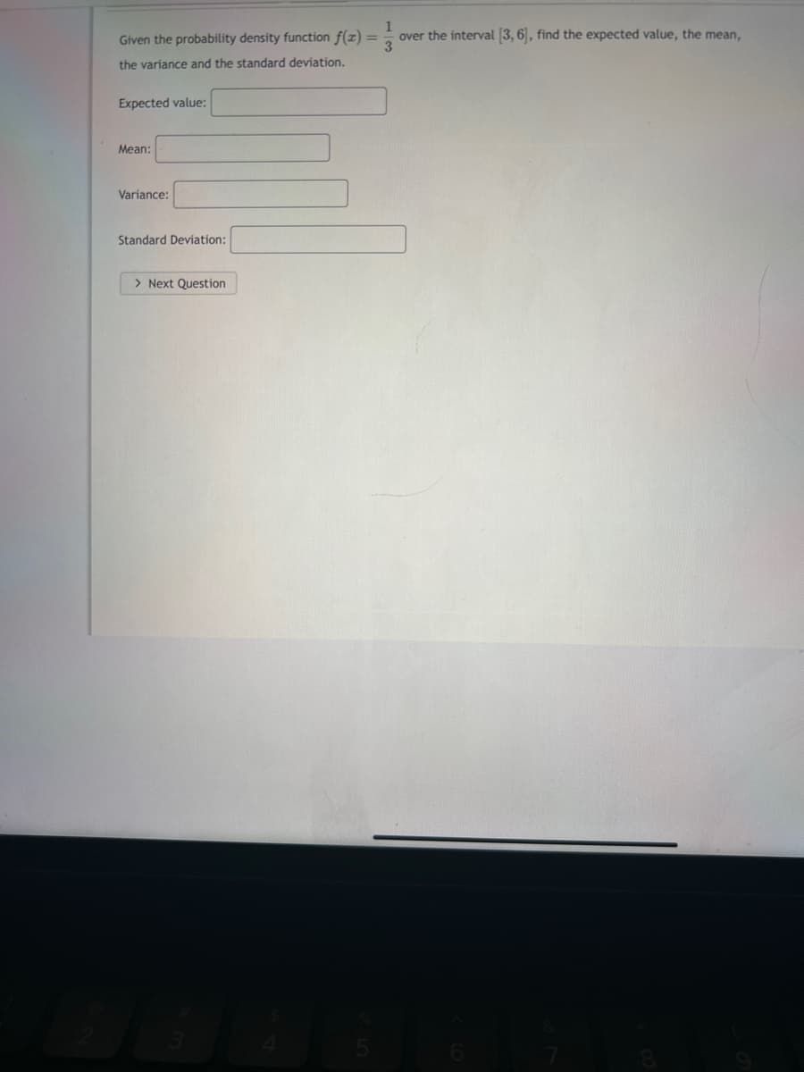 1
Given the probability density function f(x) =
over the interval [3,6], find the expected value, the mean,
3
the variance and the standard deviation.
Expected value:
Mean:
Variance:
Standard Deviation:
> Next Question