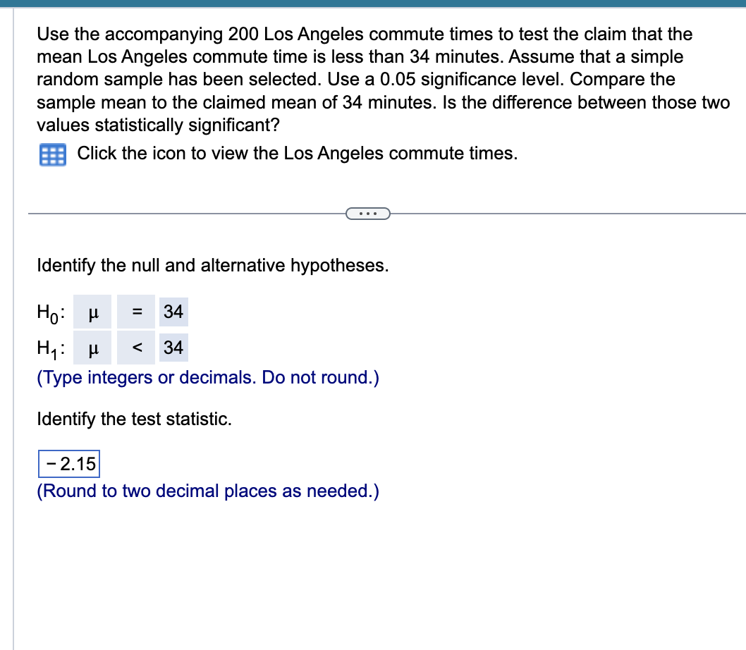 Use the accompanying 200 Los Angeles commute times to test the claim that the
mean Los Angeles commute time is less than 34 minutes. Assume that a simple
random sample has been selected. Use a 0.05 significance level. Compare the
sample mean to the claimed mean of 34 minutes. Is the difference between those two
values statistically significant?
Click the icon to view the Los Angeles commute times.
Identify the null and alternative hypotheses.
Ho: μ
= 34
H₁: μ < 34
(Type integers or decimals. Do not round.)
Identify the test statistic.
- 2.15
(Round to two decimal places as needed.)