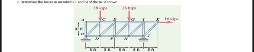 2. Determine the forces in members EF and Gl of the truss shown.
28 kips
28 kips
K 16 kips
10 ft
D.
H.
8 ft
8 ft
8 ft
8 ft
8 ft
