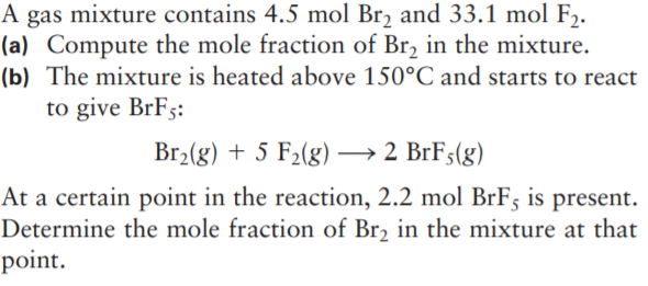 A gas mixture contains 4.5 mol Br, and 33.1 mol F,.
(a) Compute the mole fraction of Br, in the mixture.
(b) The mixture is heated above 150°C and starts to react
to give BrFs:
Br2(g) + 5 F2(g) –→ 2 BrF;(g)
At a certain point in the reaction, 2.2 mol BrF5 is present.
Determine the mole fraction of Br2 in the mixture at that
point.
