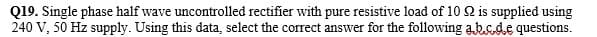 Q19. Single phase half wave uncontrolled rectifier with pure resistive load of 10 Q is supplied using
240 V, 50 Hz supply. Using this data, select the correct answer for the following absde questions.
