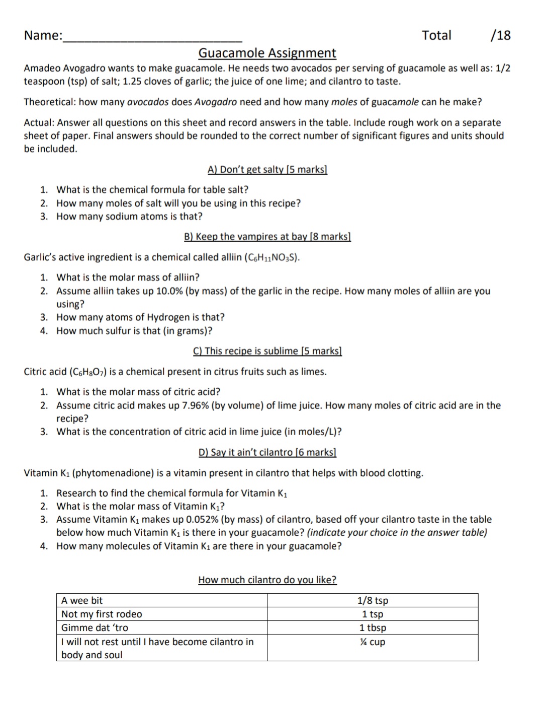 Name:
Total
/18
Guacamole Assignment
Amadeo Avogadro wants to make guacamole. He needs two avocados per serving of guacamole as well as: 1/2
teaspoon (tsp) of salt; 1.25 cloves of garlic; the juice of one lime; and cilantro to taste.
Theoretical: how many avocados does Avogadro need and how many moles of guacamole can he make?
Actual: Answer all questions on this sheet and record answers in the table. Include rough work on a separate
sheet of paper. Final answers should be rounded to the correct number of significant figures and units should
be included.
A) Don't get salty [5 marks]
1. What is the chemical formula for table salt?
2. How many moles of salt will you be using in this recipe?
3. How many sodium atoms is that?
B) Keep the vampires at bay [8 marks]
Garlic's active ingredient is a chemical called alliin (C6H11NO3S).
1. What is the molar mass of alliin?
2. Assume alliin takes up 10.0% (by mass) of the garlic in the recipe. How many moles of alliin are you
using?
3. How many atoms of Hydrogen is that?
4. How much sulfur is that (in grams)?
C) This recipe is sublime [5 marks]
Citric acid (C6H8O7) is a chemical present in citrus fruits such as limes.
1. What is the molar mass of citric acid?
2. Assume citric acid makes up 7.96% (by volume) of lime juice. How many moles of citric acid are in the
recipe?
3. What is the concentration of citric acid in lime juice (in moles/L)?
D) Say it ain't cilantro [6 marks]
Vitamin K1 (phytomenadione) is a vitamin present in cilantro that helps with blood clotting.
1. Research to find the chemical formula for Vitamin K1
2. What is the molar mass of Vitamin K,?
3. Assume Vitamin K1 makes up 0.052% (by mass) of cilantro, based off your cilantro taste in the table
below how much Vitamin Ki is there in your guacamole? (indicate your choice in the answer table)
4. How many molecules of Vitamin K1 are there in your guacamole?
How much cilantro do you like?
1/8 tsp
1 tsp
1 tbsp
A wee bit
Not my first rodeo
Gimme dat 'tro
I will not rest until I have become cilantro in
body and soul
¼ cup
