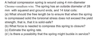 A helical compression spring is wound using 4 mm-diameter
Chrome-vanadium wire. The spring has an outside diameter of 28
mm with squared and ground ends, and 14 total coils:
(a) What should the free length be to ensure that when the spring
is compressed solid the torsional stress does not exceed the yield
strength, that is, that it is solid-safe?
(b) What force is needed to compress this spring to closure?
(c) Estimate the spring rate.
(d ) Is there a possibility that the spring might buckle in service?
