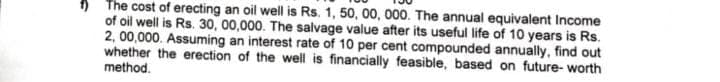 The cost of erecting an oil well is Rs. 1, 50, 00, 000. The annual equivalent Income
of oil well is Rs. 30, 00,000. The salvage value after its useful life of 10 years is Rs.
2,00,000. Assuming an interest rate of 10 per cent compounded annually, find out
whether the erection of the well is financially feasible, based on future-worth
method.