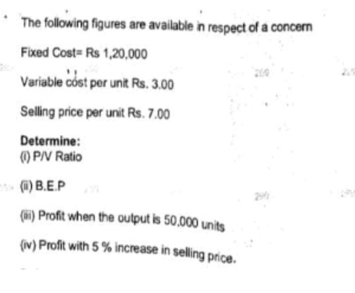 The following figures are available in respect of a concern
Fixed Cost Rs 1,20,000
Variable cost per unit Rs. 3.00
Selling price per unit Rs. 7.00
Determine:
(1) P/V Ratio
(ii) B.E.P
(i) Profit when the output is 50,000 units
(iv) Profit with 5% increase in selling price.
2541
219