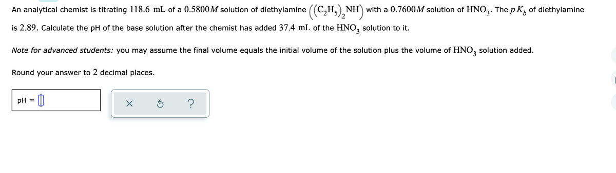 An analytical chemist is titrating 118.6 mL of a 0.5800M solution of diethylamine ((C,H,) NH) with a 0.7600M solution of HNO3. The p K, of diethylamine
is 2.89. Calculate the pH of the base solution after the chemist has added 37.4 mL of the HNO, solution to it.
3.
Note for advanced students: you may assume the final volume equals the initial volume of the solution plus the volume of HNO, solution added.
Round your answer to 2 decimal places.
pH
