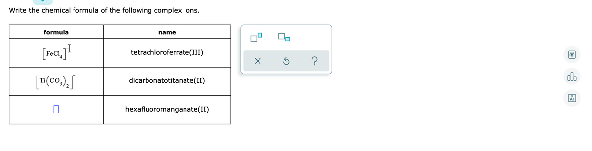 Write the chemical formula of the following complex ions.
formula
name
[feci]!
FeCl,
tetrachloroferrate(III)
olo
[#(co,).J
dicarbonatotitanate(II)
Ar
hexafluoromanganate(II)
