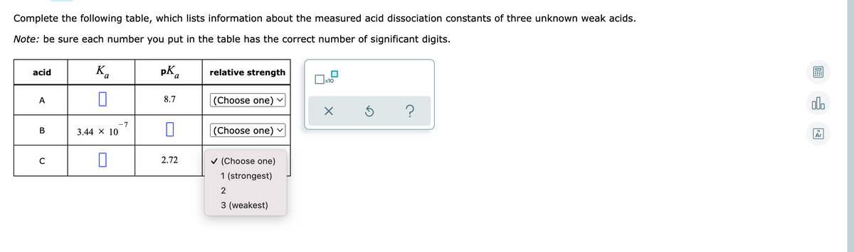 Complete the following table, which lists information about the measured acid dissociation constants of three unknown weak acids.
Note: be sure each number you put in the table has the correct number of significant digits.
K.
pK,
relative strength
acid
x10
(Choose one)
olo
A
8.7
-7
В
3.44 X 10
|(Choose one)
Ar
2.72
v (Choose one)
1 (strongest)
2
3 (weakest)
