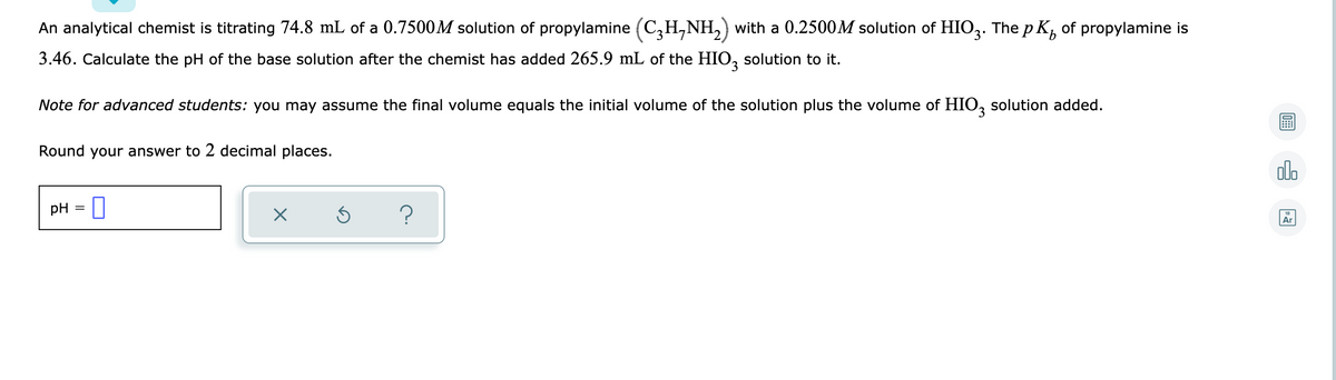 An analytical chemist is titrating 74.8 mL of a 0.7500M solution of propylamine (C,H,NH,) with a 0.2500M solution of HIO,. The p K, of propylamine is
3.46. Calculate the pH of the base solution after the chemist has added 265.9 mL of the HIO, solution to it.
Note for advanced students: you may assume the final volume equals the initial volume of the solution plus the volume of HIO, solution added.
Round your answer to 2 decimal places.
olo
pH = I
Ar
