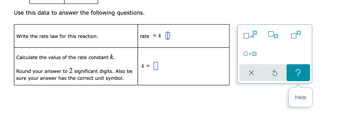 Use this data to answer the following questions.
Write the rate law for this reaction.
rate
x10
] • O
Calculate the value of the rate constant k.
k =
Round your answer to 2 significant digits. Also be
sure your answer has the correct unit symbol.
Help
//
