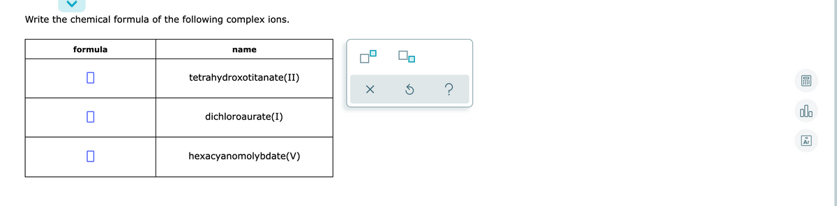 Write the chemical formula of the following complex ions.
formula
name
tetrahydroxotitanate(II)
?
alo
dichloroaurate(I)
Ar
hexacyanomolybdate(V)
