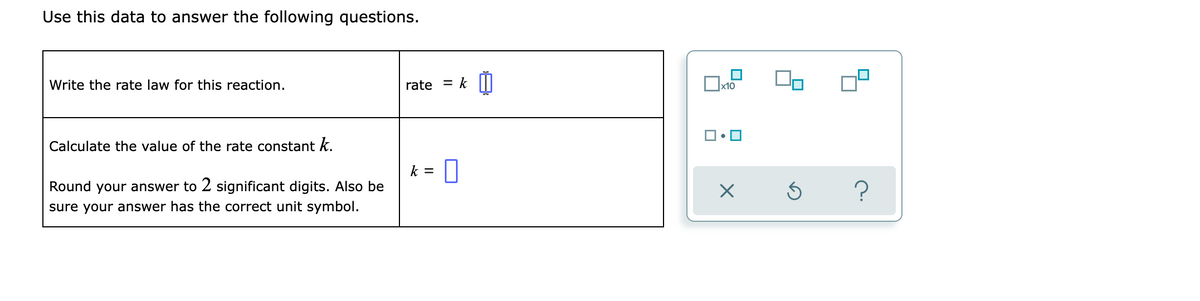 Use this data to answer the following questions.
Write the rate law for this reaction.
= k [I
rate
Calculate the value of the rate constant k.
k =
Round your answer to 2 significant digits. Also be
sure your answer has the correct unit symbol.
