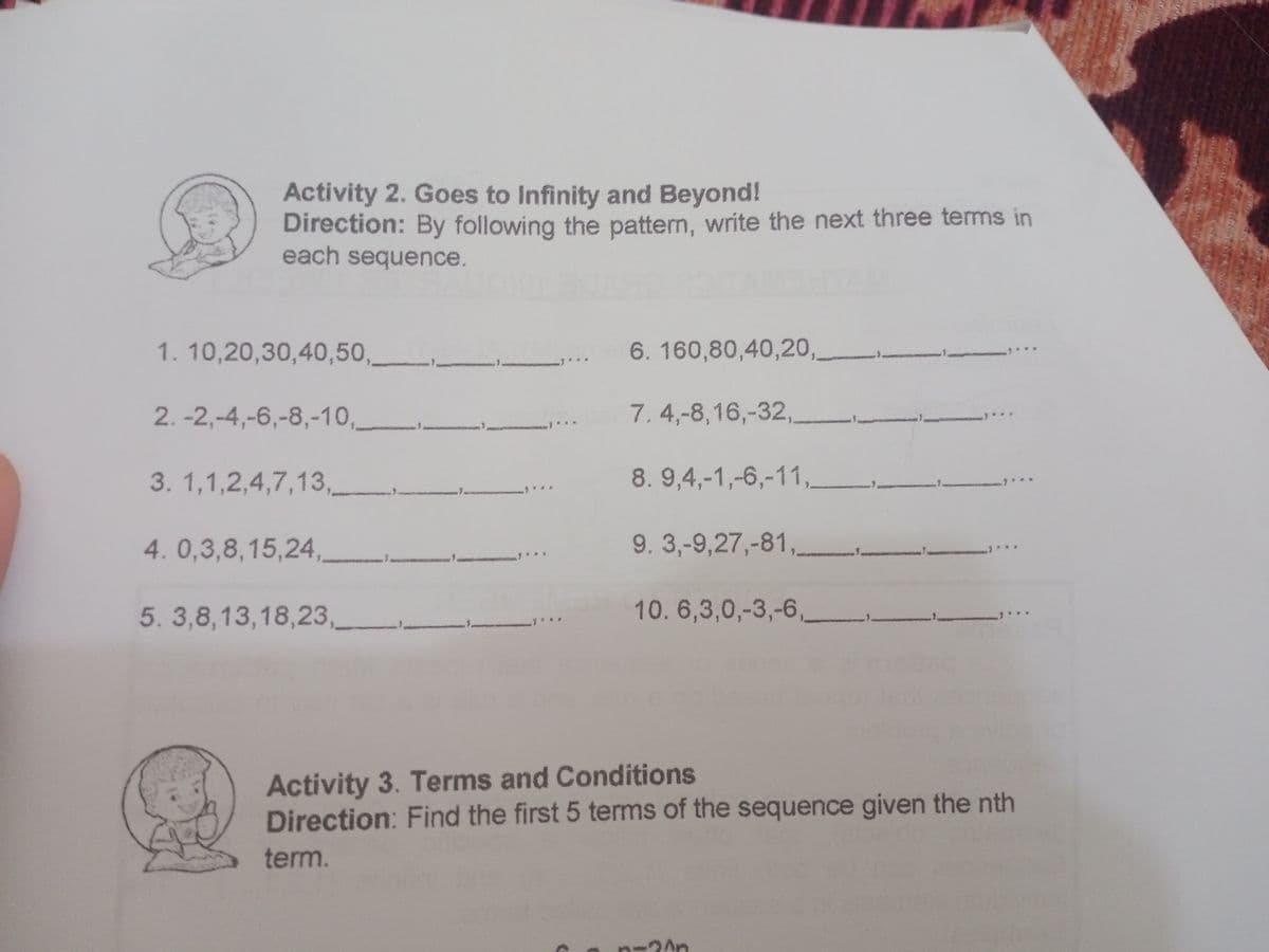 Activity 2. Goes to Infinity and Beyond!
Direction: By following the pattern, write the next three terms in
each sequence.
1.10,20,30,40,50,
6. 160,80,40,20,
2. -2,-4,-6,-8,-10,
7. 4,-8,16,-32,
3. 1,1,2,4,7,13,
8. 9,4,-1,-6,-11,
4.0,3,8,15,24,
9. 3,-9,27,-81,
5. 3,8,13,18,23,
10.6,3,0,-3,-6,
Activity 3. Terms and Conditions
Direction: Find the first 5 terms of the sequence given the nth
term.
