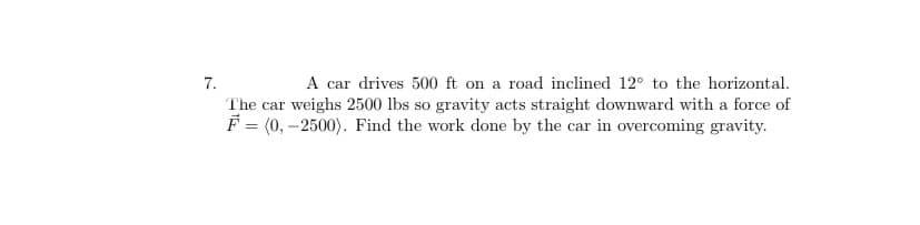 A car drives 500 ft on a road inclined 12° to the horizontal.
The car weighs 2500 lbs so gravity acts straight downward with a force of
F = (0, –2500). Find the work done by the car in overcoming gravity.
7.
