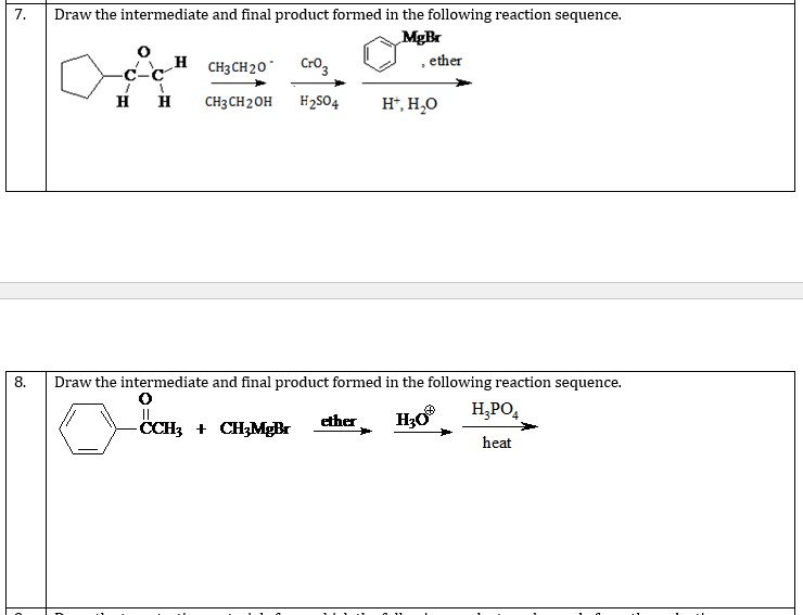 7.
Draw the intermediate and final product formed in the following reaction sequence.
MgBr
H CH3CH20¯
Cro3
, ether
H
CH3 CH2OH
H2S04
H*, H,O
8.
Draw the intermediate and final product formed in the following reaction sequence.
H;PO,
CCH3 + CH3MgBr
ether
heat
