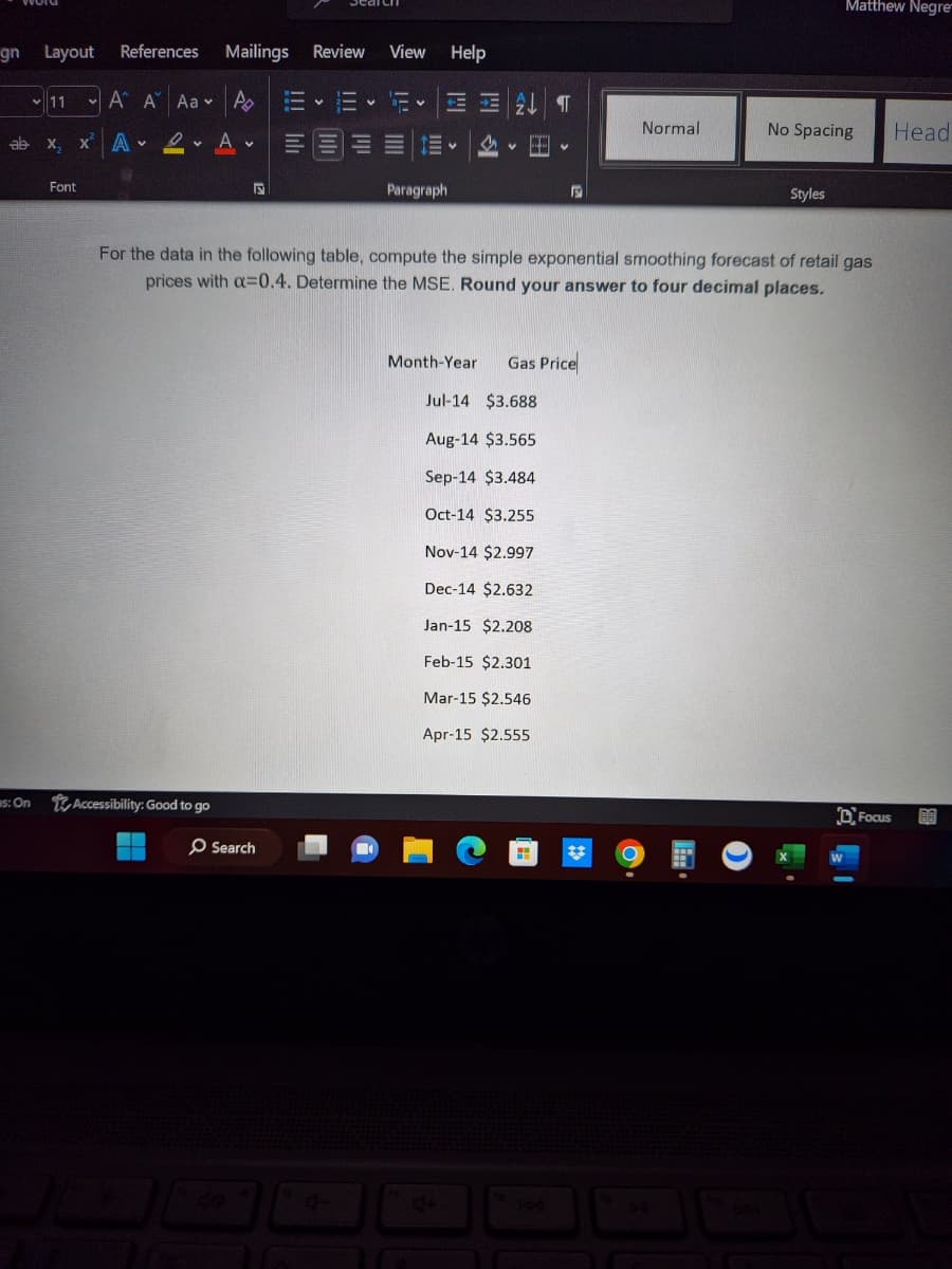 gn Layout
ab
as: On
11
References
A A Aa
X₂ XⓇ A- Dv A
Font
Mailings Review
A 1- V
Accessibility: Good to go
V
View Help
O Search
E
Paragraph
V
H
Month-Year
F
For the data in the following table, compute the simple exponential smoothing forecast of retail gas
prices with a=0.4. Determine the MSE. Round your answer to four decimal places.
Gas Price
Jul-14 $3.688
Aug-14 $3.565
Sep-14 $3.484
Oct-14 $3.255
Nov-14 $2.997
Dec-14 $2.632
Jan-15 $2.208
Feb-15 $2.301
Mar-15 $2.546
Apr-15 $2.555
Normal
Matthew Negre
No Spacing
Styles
Focus
Head
BA