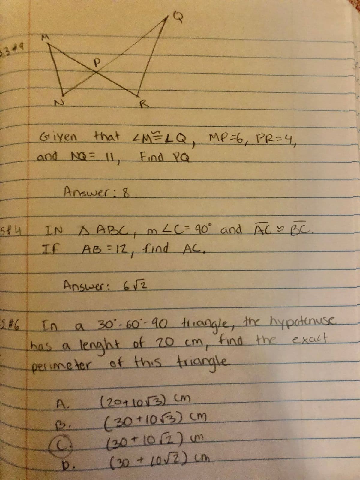 349
R.
Giyen
that <M=LQ, MP=6, PR=4,
and NG=
= 1L,
11 Find Pa
Answer:8
IN A ABC,mLC=90° and AC BC.
%3D
If
AB-12, find AC.
Answer: 62
a 30-60-90 tHianale, the hypotenuse
cm, find the exact
In
lenght of 70
perimeter of this triangle
has
a
(2011013) (M
(30+10/3) cm
A.
B.
(30+102)m
(30+LOV2) cm
b.
2.
