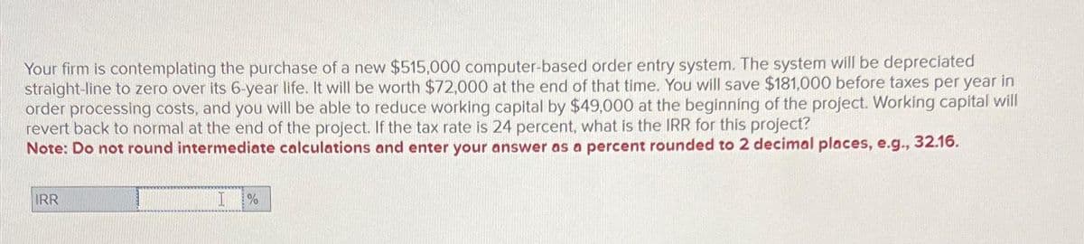 Your firm is contemplating the purchase of a new $515,000 computer-based order entry system. The system will be depreciated
straight-line to zero over its 6-year life. It will be worth $72,000 at the end of that time. You will save $181,000 before taxes per year in
order processing costs, and you will be able to reduce working capital by $49,000 at the beginning of the project. Working capital will
revert back to normal at the end of the project. If the tax rate is 24 percent, what is the IRR for this project?
Note: Do not round intermediate calculations and enter your answer as a percent rounded to 2 decimal places, e.g., 32.16.
IRR
%