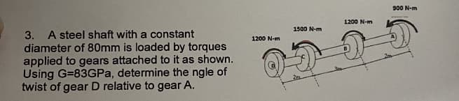 3. A steel shaft with a constant
diameter of 80mm is loaded by torques
applied to gears attached to it as shown.
Using G=83GPa, determine the ngle of
twist of gear D relative to gear A.
1200 N-m
1500 N-m
1200 N-m
900 N-m