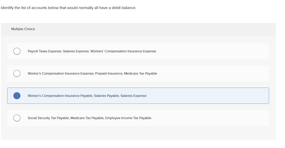 Identify the list of accounts below that would normally all have a debit balance.
Multiple Choice
Payroll Taxes Expense, Salaries Expense, Workers' Compensation Insurance Expense
Worker's Compensation Insurance Expense, Prepaid Insurance, Medicare Tax Payable
Worker's Compensation Insurance Payable, Salaries Payable, Salaries Expense
Social Security Tax Payable, Medicare Tax Payable, Employee Income Tax Payable