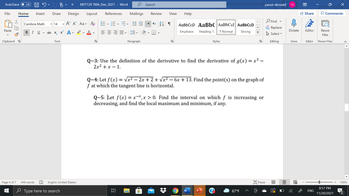 AutoSave
ff
MST129 TMA_Dec_2021 - Word
Search
yasser abozeid
YA
-G A
File
Home
Insert
Draw
Design
Layout
References
Mailings
Review
View
Help
A Share
O Comments
O Find -
A A Aav A E-E - E- E E
AaBbCcD AaBbC AaBbCcI AaBbCcD
Cambria Math v 14
Sc Replace
Paste
I U v ab x, x A
A
Emphasis
Heading 1
1 Normal
Strong
Dictate
Editor
Reuse
A Select v
Files
Clipboard a
Font
Paragraph
Styles
Editing
Voice
Editor
|Reuse Files
Q-3: Use the definition of the derivative to find the derivative of g(x) = x3 –
2x2 + x – 1.
Q-4: Let f(x) = vx2 – 2x + 2 + Vx² – 6x + 13. Find the point(s) on the graph of
f at which the tangent line is horizontal.
= V.
Q-5: Let f(x) = x-*,x > 0. Find the interval on which f is increasing or
decreasing, and find the local maximum and minimum, if any.
Page 4 of 7
446 words
English (United States)
D Focus
100%
8:57 PM
e Type here to search
67°F
ENG
11/20/2021
2
<> 1>
