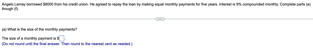 Angelo Lemay borrowed $8000 from his credit union. He agreed to repay the loan by making equal monthly payments for five years. Interest is 9% compounded monthly. Complete parts (a)
though (f).
(a) What is the size of the monthly payments?
The size of a monthly payment is $
(Do not round until the final answer. Then round to the nearest cent as needed.)