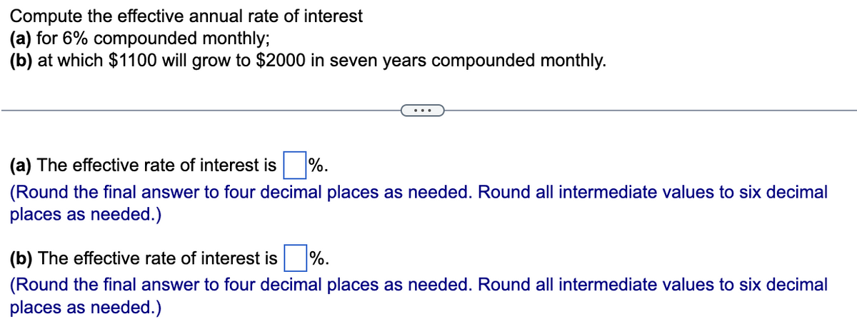 Compute the effective annual rate of interest
(a) for 6% compounded monthly;
(b) at which $1100 will grow to $2000 in seven years compounded monthly.
(a) The effective rate of interest is %.
(Round the final answer to four decimal places as needed. Round all intermediate values to six decimal
places as needed.)
(b) The effective rate of interest is %.
(Round the final answer to four decimal places as needed. Round all intermediate values to six decimal
places as needed.)