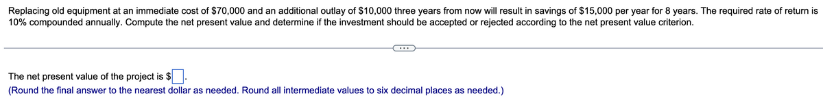 Replacing old equipment at an immediate cost of $70,000 and an additional outlay of $10,000 three years from now will result in savings of $15,000 per year for 8 years. The required rate of return is
10% compounded annually. Compute the net present value and determine if the investment should be accepted or rejected according to the net present value criterion.
The net present value of the project is $
(Round the final answer to the nearest dollar as needed. Round all intermediate values to six decimal places as needed.)